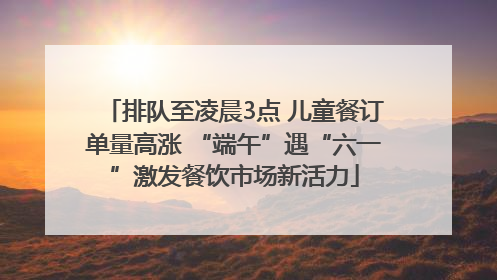 排队至凌晨3点 儿童餐订单量高涨 “端午”遇“六一”激发餐饮市场新活力